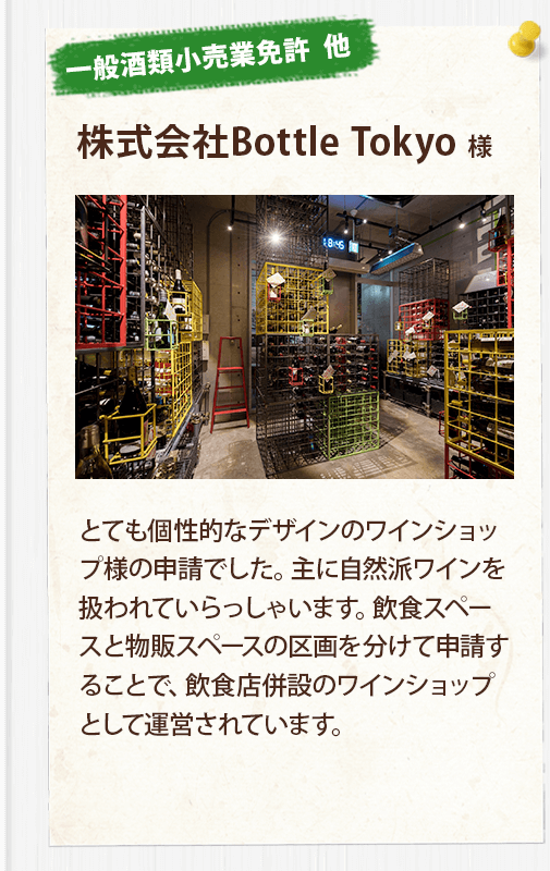 【一般酒類小売業免許  他】株式会社Bottle Tokyo 様
	とても個性的なデザインのワインショップ様の申請でした。主に自然派ワインを扱われていらっしゃいます。飲食スペースと物販スペースの区画を分けて申請することで、飲食店併設のワインショップとして運営されています。