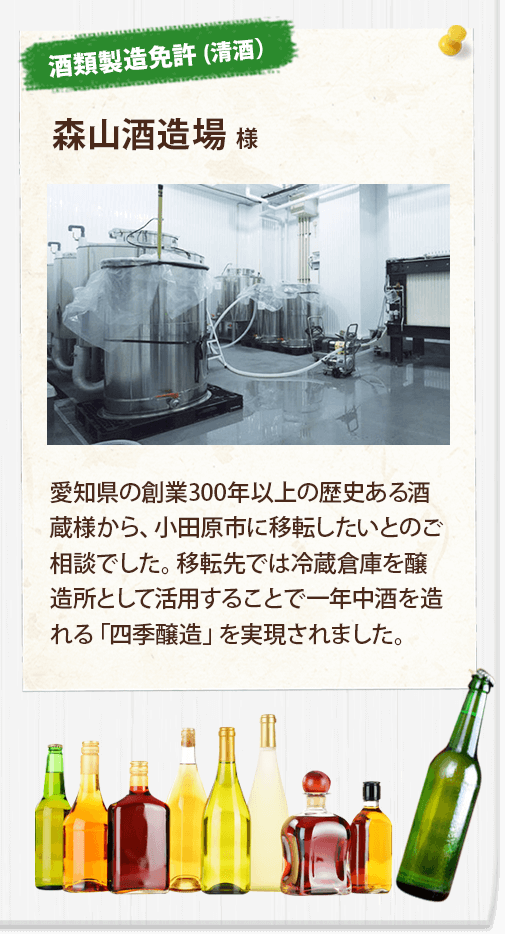 【酒類製造免許 (清酒）】森山酒造場 様
	愛知県の創業300年以上の歴史ある酒蔵様から、小田原市に移転したいとのご相談でした。移転先では冷蔵倉庫を醸造所として活用することで一年中酒を造れる「四季醸造」を実現されました。